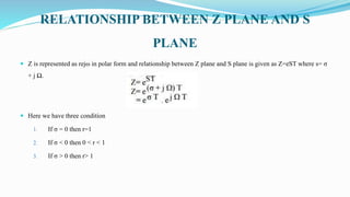 RELATIONSHIP BETWEEN Z PLANE AND S
PLANE
 Z is represented as rejω in polar form and relationship between Z plane and S plane is given as Z=eST where s= σ
+ j Ω.
 Here we have three condition
1. If σ = 0 then r=1
2. If σ < 0 then 0 < r < 1
3. If σ > 0 then r> 1
 