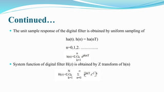 Continued…
 The unit sample response of the digital filter is obtained by uniform sampling of
ha(t). h(n) = ha(nT)
n=0,1,2. ………….
 System function of digital filter H(z) is obtained by Z transform of h(n)
 