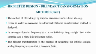 IIR FILTER DESIGN - BILINEAR TRANSFORMATION
METHOD (BZT)
 The method of filter design by impulse invariance suffers from aliasing.
 Hence in order to overcome this drawback Bilinear transformation method is
designed.
 In analogue domain frequency axis is an infinitely long straight line while
sampled data z plane it is unit circle radius.
 The bilinear transformation is the method of squashing the infinite straight
analog frequency axis so that it becomes finite
 