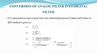 CONVERSION OF ANALOG FILTER INTO DIGITAL
FILTER
 Z is represented as rejω in polar form and relationship between Z plane and S plane in
BZT method is given as
 