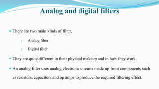 Analog and digital filters
 There are two main kinds of filter,
1. Analog filter
2. Digital filter
 They are quite different in their physical makeup and in how they work.
 An analog filter uses analog electronic circuits made up from components such
as resistors, capacitors and op amps to produce the required filtering effect.
 