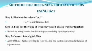 METHOD FOR DESIGNING DIGITAL FILTERS
USING BZT
Step 1. Find out the value of ωc *:
 ωc *= ω c (2/T) tan (ωc Ts/2)
Step 2. Find out the value of frequency scaled analog transfer function:
 Normalized analog transfer function is frequency scaled by replacing s by s/ωp*.
Step 3. Convert into digital filter
 Apply BZT. i.e Replace s by the ((z-1)/(z+1)). And find out the desired transfer function of
digital function.
 