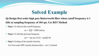 Solved Example
Q) Design first order high pass Butterworth filter whose cutoff frequency is 1
kHz at sampling frequency of 104 sps. Use BZT Method
 Step 1. To find out the cutoff frequency
ωc = 2∏f = 2000 rad/sec
 Step 2. To find the prewarp frequency
ωc* = tan (ωc Ts/2) = tan(∏/10)
 Step 3. Scaling of the transfer function
For First order HPF transfer function H(s) = s/(s+1) Scaled
 