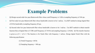 Example Problems
1. Q) Design second order low pass Butterworth filter whose cutoff frequency is 1 kHz at sampling frequency of 104 sps.
2. Q) First order low pass Butterworth filter whose bandwidth is known to be 1 rad/sec . Use BZT method to design digital filter
of 20 Hz bandwidth at sampling frequency 60 sps.
3. Q) Second order low pass butterworth filter whose bandwidth is known to be 1 rad/sec . Use BZT method to obtain transfer
function H(z) of digital filter of 3 DB cutoff frequency of 150 Hz and sampling frequency 1.28 kHz. Q) The transfer function
is given as s2+1 / s2+s+1 The function is for Notch filter with frequency 1 rad/sec. Design digital Notch filter with the
following specification
(1) Notch Frequency= 60 Hz
(2) Sampling frequency = 960 sps.
 