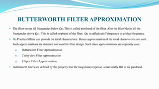 BUTTERWORTH FILTER APPROXIMATION
 The filter passes all frequencies below Ωc. This is called passband of the filter. Also the filter blocks all the
frequencies above Ωc. This is called stopband of the filter. Ωc is called cutoff frequency or critical frequency.
 No Practical filters can provide the ideal characteristic. Hence approximation of the ideal characteristic are used.
Such approximations are standard and used for filter design. Such three approximations are regularly used.
a) Butterworth Filter Approximation
b) Chebyshev Filter Approximation
c) Elliptic Filter Approximation
 Butterworth filters are defined by the property that the magnitude response is maximally flat in the passband.
 