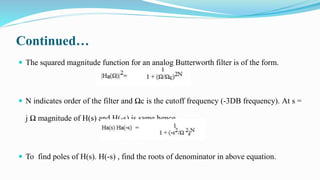 Continued…
 The squared magnitude function for an analog Butterworth filter is of the form.
 N indicates order of the filter and Ωc is the cutoff frequency (-3DB frequency). At s =
j Ω magnitude of H(s) and H(-s) is same hence
 To find poles of H(s). H(-s) , find the roots of denominator in above equation.
 