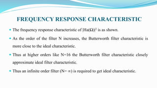 FREQUENCY RESPONSE CHARACTERISTIC
 The frequency response characteristic of |Ha(Ω)|2 is as shown.
 As the order of the filter N increases, the Butterworth filter characteristic is
more close to the ideal characteristic.
 Thus at higher orders like N=16 the Butterworth filter characteristic closely
approximate ideal filter characteristic.
 Thus an infinite order filter (N= ∞) is required to get ideal characteristic.
 