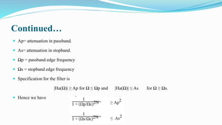 Continued…
 Ap= attenuation in passband.
 As= attenuation in stopband.
 Ωp = passband edge frequency
 Ωs = stopband edge frequency
 Specification for the filter is
|Ha(Ω)| ≥ Ap for Ω ≤ Ωp and |Ha(Ω)| ≤ As for Ω ≥ Ωs.
 Hence we have
 