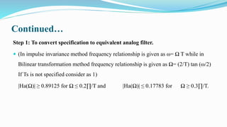 Continued…
Step 1: To convert specification to equivalent analog filter.
 (In impulse invariance method frequency relationship is given as ω= Ω T while in
Bilinear transformation method frequency relationship is given as Ω= (2/T) tan (ω/2)
If Ts is not specified consider as 1)
|Ha(Ω)| ≥ 0.89125 for Ω ≤ 0.2∏/T and |Ha(Ω)| ≤ 0.17783 for Ω ≥ 0.3∏/T.
 