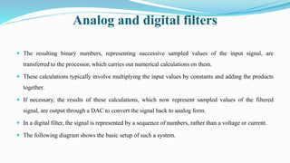 Analog and digital filters
 The resulting binary numbers, representing successive sampled values of the input signal, are
transferred to the processor, which carries out numerical calculations on them.
 These calculations typically involve multiplying the input values by constants and adding the products
together.
 If necessary, the results of these calculations, which now represent sampled values of the filtered
signal, are output through a DAC to convert the signal back to analog form.
 In a digital filter, the signal is represented by a sequence of numbers, rather than a voltage or current.
 The following diagram shows the basic setup of such a system.
 