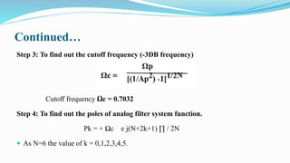 Continued…
Step 3: To find out the cutoff frequency (-3DB frequency)
Cutoff frequency Ωc = 0.7032
Step 4: To find out the poles of analog filter system function.
Pk = + Ωc e j(N+2k+1) ∏ / 2N
 As N=6 the value of k = 0,1,2,3,4,5.
 