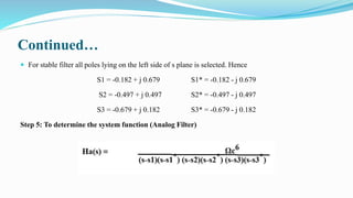 Continued…
 For stable filter all poles lying on the left side of s plane is selected. Hence
S1 = -0.182 + j 0.679 S1* = -0.182 - j 0.679
S2 = -0.497 + j 0.497 S2* = -0.497 - j 0.497
S3 = -0.679 + j 0.182 S3* = -0.679 - j 0.182
Step 5: To determine the system function (Analog Filter)
 