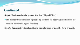 Continued…
Step 6: To determine the system function (Digital Filter)
 (In Bilinear transformation replace s by the term ((z-1)/(z+1)) and find out the
transfer function of digital function)
Step 7: Represent system function in cascade form or parallel form if asked.
 