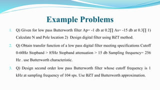 Example Problems
1. Q) Given for low pass Butterworth filter Ap= -1 db at 0.2∏ As= -15 db at 0.3∏ 1)
Calculate N and Pole location 2) Design digital filter using BZT method.
2. Q) Obtain transfer function of a low pass digital filter meeting specifications Cutoff
0-60Hz Stopband > 85Hz Stopband attenuation > 15 db Sampling frequency= 256
Hz . use Butterworth characteristic.
3. Q) Design second order low pass Butterworth filter whose cutoff frequency is 1
kHz at sampling frequency of 104 sps. Use BZT and Butterworth approximation.
 