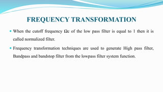 FREQUENCY TRANSFORMATION
 When the cutoff frequency Ωc of the low pass filter is equal to 1 then it is
called normalized filter.
 Frequency transformation techniques are used to generate High pass filter,
Bandpass and bandstop filter from the lowpass filter system function.
 