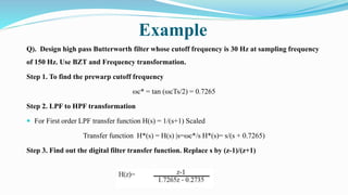 Example
Q). Design high pass Butterworth filter whose cutoff frequency is 30 Hz at sampling frequency
of 150 Hz. Use BZT and Frequency transformation.
Step 1. To find the prewarp cutoff frequency
ωc* = tan (ωcTs/2) = 0.7265
Step 2. LPF to HPF transformation
 For First order LPF transfer function H(s) = 1/(s+1) Scaled
Transfer function H*(s) = H(s) |s=ωc*/s H*(s)= s/(s + 0.7265)
Step 3. Find out the digital filter transfer function. Replace s by (z-1)/(z+1)
 