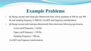 Example Problems
1. Q) Design second order band pass Butterworth filter whose passband of 200 Hz and 300
Hz and sampling frequency is 2000 Hz. Use BZT and Frequency transformation.
2. Q) Design second order band pass Butterworth filter which meet following specification
Lower cutoff frequency = 210 Hz
Upper cutoff frequency = 330 Hz
Sampling Frequency = 960 sps
Use BZT and Frequency transformation.
 