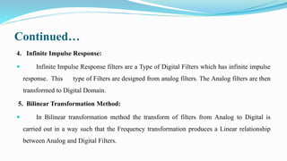 Continued…
4. Infinite Impulse Response:
 Infinite Impulse Response filters are a Type of Digital Filters which has infinite impulse
response. This type of Filters are designed from analog filters. The Analog filters are then
transformed to Digital Domain.
5. Bilinear Transformation Method:
 In Bilinear transformation method the transform of filters from Analog to Digital is
carried out in a way such that the Frequency transformation produces a Linear relationship
between Analog and Digital Filters.
 