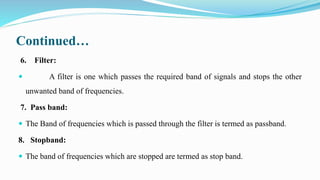 Continued…
6. Filter:
 A filter is one which passes the required band of signals and stops the other
unwanted band of frequencies.
7. Pass band:
 The Band of frequencies which is passed through the filter is termed as passband.
8. Stopband:
 The band of frequencies which are stopped are termed as stop band.
 