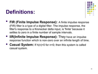 10
Definitions:
 FIR (Finite Impulse Response): A finite impulse response
(FIR) filter is a type of a digital filter. The impulse response, the
filter's response to a Kronecker delta input, is 'finite' because it
settles to zero in a finite number of sample intervals.
 IIR(Infinite Impulse Response): They have an impulse
response function which is non-zero over an infinite length of time.
 Casual System: If h(n)=0 for n<0; then this system is called
casual system.
 
