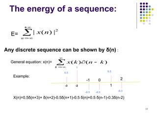 13
The energy of a sequence:
E= 



n
n
x 2
|
)
(
|
Any discrete sequence can be shown by δ(n) :
General equation: x(n)= 





k
k
n
k
x )
(
)
(
Example:
X(n)=0.5δ(n+3)+ δ(n+2)-0.5δ(n+1)-0.5 δ(n)+0.5 δ(n-1)-0.3δ(n-2)
0
-1
-2
-3 1
2
0.5
0.5
1
-0.5 -0.5
-0.3
 