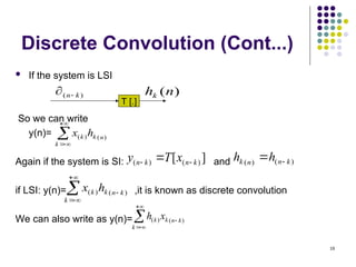 18
Discrete Convolution (Cont...)
 If the system is LSI
So we can write
y(n)=
Again if the system is SI: and
if LSI: y(n)= ,it is known as discrete convolution
We can also write as y(n)=
)
( k
n

T [.]
)
(n
hk




k
n
k
k h
x )
(
)
(
]
[ )
(
)
( k
n
k
n x
T
y 
  )
(
)
( k
n
n
k h
h 






k
k
n
k
k h
x )
(
)
(





k
k
n
k
k x
h )
(
)
(
 