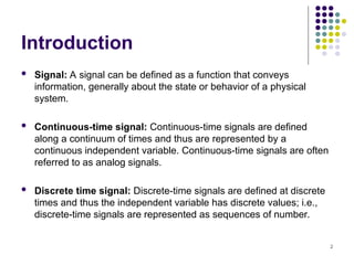 2
Introduction
 Signal: A signal can be defined as a function that conveys
information, generally about the state or behavior of a physical
system.
 Continuous-time signal: Continuous-time signals are defined
along a continuum of times and thus are represented by a
continuous independent variable. Continuous-time signals are often
referred to as analog signals.
 Discrete time signal: Discrete-time signals are defined at discrete
times and thus the independent variable has discrete values; i.e.,
discrete-time signals are represented as sequences of number.
 