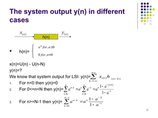 21
The system output y(n) in different
cases
 h(n)=
x(n)=U(n) - U(n-N)
y(n)=?
We know that system output for LSI: y(n)=
1. For n<0 then y(n)=0
2. For 0<=n<N then y(n)=
3. For n>=N-1 then y(n)=
)
(n
x
h(n)
)
(n
y


 

0
,
0
,
0
n
for
a
n
for
n





k
k
n
k h
x )
(
)
(
1
)
1
(
0
0 1
1










 
 a
a
a
a
a
a
n
n
n
k
k
n
n
k
k
n
1
1
0 1
1








 a
a
a
a
N
n
N
k
k
n
 