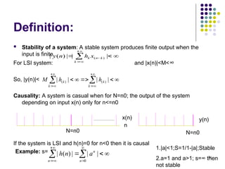 22
Definition:
 Stability of a system: A stable system produces finite output when the
input is finite.
For LSI system: and |x(n)|<M<∞
So, |y(n)|<
Causality: A system is casual when for N=n0; the output of the system
depending on input x(n) only for n<=n0
If the system is LSI and h(n)=0 for n<0 then it is causal


 



 |
|
|
)
(
| )
(
k
k
n
k x
h
n
y




 






 k
k
k
k h
h
M |
|
|
| )
(
)
(
N=n0
n
x(n) y(n)
N=n0
Example: s= 







 0
|
|
|
)
(
|
n
n
n
a
n
h
1.|a|<1;S=1/1-|a|;Stable
2.a=1 and a>1; s=∞ then
not stable
 
