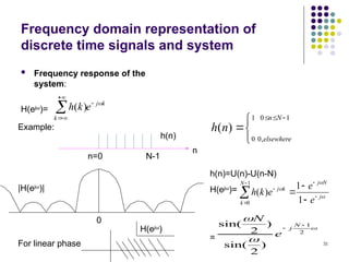 31
Frequency domain representation of
discrete time signals and system
 Frequency response of the
system:
H(ejω
)=
k
j
k
e
k
h 




 )
(
Example:
n=0 N-1
h(n)
n






 1
0
,
0
1
0
)
(
N
n
elsewhere
n
h
h(n)=U(n)-U(n-N)
H(ejω
)=
=



j
N
j
N
k
k
j
e
e
e
k
h 







 1
1
)
(
1
0



2
1
)
2
sin(
)
2
sin( 

N
j
e
N
0
|H(ejω
)|
For linear phase
H(ejω
)
 