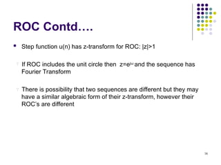 56
ROC Contd….
 Step function u(n) has z-transform for ROC: |z|>1
If ROC includes the unit circle then z=ejω
and the sequence has
Fourier Transform
There is possibility that two sequences are different but they may
have a similar algebraic form of their z-transform, however their
ROC’s are different


 