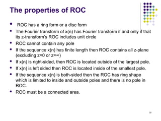 59
The properties of ROC
 ROC has a ring form or a disc form
 The Fourier transform of x(n) has Fourier transform if and only if that
its z-transform’s ROC includes unit circle
 ROC cannot contain any pole
 If the sequence x(n) has finite length then ROC contains all z-plane
(excluding z=0 or z=∞)
 If x(n) is right-sided, then ROC is located outside of the largest pole.
 If x(n) is left sided then ROC is located inside of the smallest pole.
 If the sequence x(n) is both-sided then the ROC has ring shape
which is limited to inside and outside poles and there is no pole in
ROC.
 ROC must be a connected area.
 