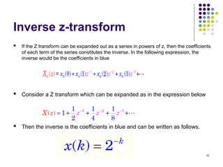 61
Inverse z-transform
 If the Z transform can be expanded out as a series in powers of z, then the coefficients
of each term of the series constitutes the inverse. In the following expression, the
inverse would be the coefficients in blue
 Consider a Z transform which can be expanded as in the expression below
 Then the inverse is the coefficients in blue and can be written as follows.
 