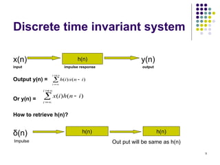 9
Discrete time invariant system
x(n) y(n)
input impulse response output
Output y(n) =
Or y(n) =
How to retrieve h(n)?
δ(n)






i
i
i
n
x
i
h )
(
)
(
h(n)






i
i
i
n
h
i
x )
(
)
(
h(n) h(n)
Impulse Out put will be same as h(n)
 