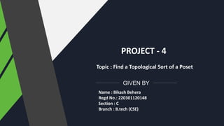 GIVEN BY
PROJECT - 4
Topic : Find a Topological Sort of a Poset
Name : Bikash Behera
Regd No.: 220301120148
Section : C
Branch : B.tech (CSE)
 
