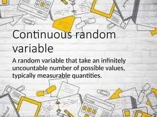 Continuous random
variable
A random variable that take an infinitely
uncountable number of possible values,
typically measurable quantities.
 