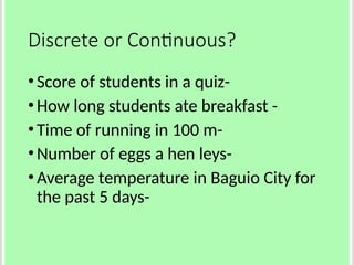 Discrete or Continuous?
•Score of students in a quiz-
•How long students ate breakfast -
•Time of running in 100 m-
•Number of eggs a hen leys-
•Average temperature in Baguio City for
the past 5 days-
 