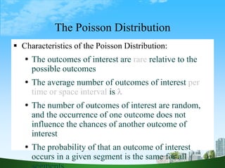 19
The Poisson Distribution
 Characteristics of the Poisson Distribution:
 The outcomes of interest are rare relative to the
possible outcomes
 The average number of outcomes of interest per
time or space interval is 
 The number of outcomes of interest are random,
and the occurrence of one outcome does not
influence the chances of another outcome of
interest
 The probability of that an outcome of interest
occurs in a given segment is the same for all
 