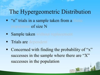 26
The Hypergeometric Distribution
 “n” trials in a sample taken from a finite
population of size N
 Sample taken without replacement
 Trials are dependent
 Concerned with finding the probability of “x”
successes in the sample where there are “X”
successes in the population
 