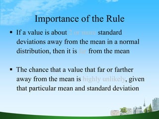 39
Importance of the Rule
 If a value is about 2 or more standard
deviations away from the mean in a normal
distribution, then it is far from the mean
 The chance that a value that far or farther
away from the mean is highly unlikely, given
that particular mean and standard deviation
 