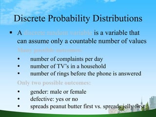 4
 A discrete random variable is a variable that
can assume only a countable number of values
Many possible outcomes:
 number of complaints per day
 number of TV’s in a household
 number of rings before the phone is answered
Only two possible outcomes:
 gender: male or female
 defective: yes or no
 spreads peanut butter first vs. spreads jelly first
Discrete Probability Distributions
 