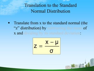 42
Translation to the Standard
Normal Distribution
 Translate from x to the standard normal (the
“z” distribution) by subtracting the mean of
x and dividing by its standard deviation:
σ
μ
x
z


 