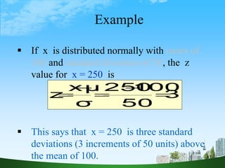 43
Example
 If x is distributed normally with mean of
100 and standard deviation of 50, the z
value for x = 250 is
 This says that x = 250 is three standard
deviations (3 increments of 50 units) above
the mean of 100.
3.0
50
100
250
σ
μ
x
z 




 