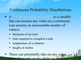 5
Continuous Probability Distributions
 A continuous random variable is a variable
that can assume any value on a continuum
(can assume an uncountable number of
values)
 thickness of an item
 time required to complete a task
 temperature of a solution
 height, in inches
 These can potentially take on any value,
depending only on the ability to measure
 