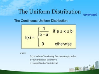62
The Continuous Uniform Distribution:
otherwise
0
b
x
a
if
a
b
1



where
f(x) = value of the density function at any x value
a = lower limit of the interval
b = upper limit of the interval
The Uniform Distribution (continued)
f(x) =
 