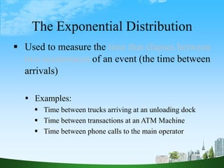 65
The Exponential Distribution
 Used to measure the time that elapses between
two occurrences of an event (the time between
arrivals)
 Examples:
 Time between trucks arriving at an unloading dock
 Time between transactions at an ATM Machine
 Time between phone calls to the main operator
 