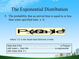 66
The Exponential Distribution
a
λ
e
1
a)
x
P(0 




 The probability that an arrival time is equal to or less
than some specified time a is
where 1/ is the mean time between events
Note that if the number of occurrences per time period is Poisson
with mean , then the time between occurrences is exponential
with mean time 1/ 
 