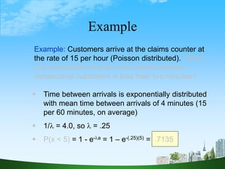 68
Example
Example: Customers arrive at the claims counter at
the rate of 15 per hour (Poisson distributed). What
is the probability that the arrival time between
consecutive customers is less than five minutes?
 Time between arrivals is exponentially distributed
with mean time between arrivals of 4 minutes (15
per 60 minutes, on average)
 1/ = 4.0, so  = .25
 P(x < 5) = 1 - e-a = 1 – e-(.25)(5) = .7135
 