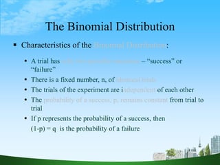 7
The Binomial Distribution
 Characteristics of the Binomial Distribution:
 A trial has only two possible outcomes – “success” or
“failure”
 There is a fixed number, n, of identical trials
 The trials of the experiment are independent of each other
 The probability of a success, p, remains constant from trial to
trial
 If p represents the probability of a success, then
(1-p) = q is the probability of a failure
 