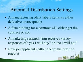 8
Binomial Distribution Settings
 A manufacturing plant labels items as either
defective or acceptable
 A firm bidding for a contract will either get the
contract or not
 A marketing research firm receives survey
responses of “yes I will buy” or “no I will not”
 New job applicants either accept the offer or
reject it
 